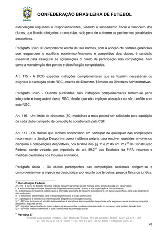 CONFEDERAÇÃO BRASILEIRA DE FUTEBOL
Avenida Luiz Carlos Prestes, 130 • Barra da Tijuca • Rio de Janeiro • Brasil • CEP 22.775 - 055
Tel: 00 55 (21) 3572 1900 • Fax: 00 55 (21) 3572 1990 • cbf@cbf.com.br
62
estabeleçam requisitos e responsabilidades, visando o saneamento fiscal e financeiro dos
clubes, que ficarão obrigados a cumpri-las, sob pena de sofrerem as pertinentes penalidades
desportivas.
Parágrafo único: O cumprimento estrito de tais normas, com a adoção de padrões gerenciais
que resguardem o equilíbrio econômico-financeiro e competitivo dos clubes, é condição
essencial para assegurar às agremiações o direito de participação nas competições, bem
como a manutenção dos pontos e classificação conquistados.
Art. 115 - A DCO expedirá instruções complementares que se fizerem necessárias ou
exigíveis à execução deste RGC, através de Diretrizes Técnicas ou Diretrizes Administrativas.
Parágrafo único - Quando publicadas, tais instruções complementares tornam-se parte
integrante e inseparável deste RGC, desde que não implique alteração ou não conflite com
este RGC.
Art. 116 - Um limite de cinquenta (50) medalhas a mais poderá ser solicitado para aquisição
de cada clube campeão de competição coordenada pela CBF.
Art. 117 - Os clubes que tenham concordado em participar de quaisquer das competições
reconhecem a Justiça Desportiva como instância própria para resolver questões envolvendo
disciplina e competições desportivas, nos termos dos §§ 1º e 2º do art. 21740
da Constituição
Federal, sendo vedado, por imposição do art. 59.241
dos Estatutos da FIFA, recursos e
medidas cautelares nos tribunais ordinários.
Parágrafo único - Os clubes participantes das competições nacionais obrigam-se e
comprometem-se a impedir ou desautorizar por escrito que terceiros, pessoa física ou jurídica,
40
Constituição Federal
Art. 217 - É dever do Estado fomentar práticas desportivas formais e não-formais, como direito de cada um, observados:
I - a autonomia das entidades desportivas dirigentes e associações, quanto a sua organização e funcionamento;
II - a destinação de recursos públicos para a promoção prioritária do desporto educacional e, em casos específicos, para a do desporto de
alto rendimento;
III - o tratamento diferenciado para o desporto profissional e o não-profissional;
IV - a proteção e o incentivo às manifestações desportivas de criação nacional.
§ 1º - O Poder Judiciário só admitirá ações relativas à disciplina e às competições desportivas após esgotarem-se as instâncias da justiça
desportiva, regulada em lei.
§ 2º - A justiça desportiva terá o prazo máximo de sessenta dias, contados da instauração do processo, para proferir decisão final.
§ 3º - O Poder Público incentivará o lazer, como forma de promoção social.
41
Ver nota 37.
 
