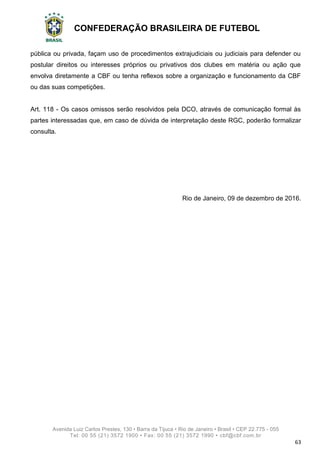 CONFEDERAÇÃO BRASILEIRA DE FUTEBOL
Avenida Luiz Carlos Prestes, 130 • Barra da Tijuca • Rio de Janeiro • Brasil • CEP 22.775 - 055
Tel: 00 55 (21) 3572 1900 • Fax: 00 55 (21) 3572 1990 • cbf@cbf.com.br
63
pública ou privada, façam uso de procedimentos extrajudiciais ou judiciais para defender ou
postular direitos ou interesses próprios ou privativos dos clubes em matéria ou ação que
envolva diretamente a CBF ou tenha reflexos sobre a organização e funcionamento da CBF
ou das suas competições.
Art. 118 - Os casos omissos serão resolvidos pela DCO, através de comunicação formal às
partes interessadas que, em caso de dúvida de interpretação deste RGC, poderão formalizar
consulta.
Rio de Janeiro, 09 de dezembro de 2016.
 