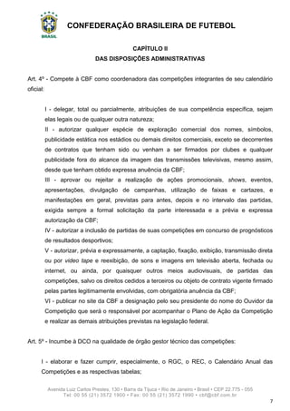 CONFEDERAÇÃO BRASILEIRA DE FUTEBOL
Avenida Luiz Carlos Prestes, 130 • Barra da Tijuca • Rio de Janeiro • Brasil • CEP 22.775 - 055
Tel: 00 55 (21) 3572 1900 • Fax: 00 55 (21) 3572 1990 • cbf@cbf.com.br
7
CAPÍTULO II
DAS DISPOSIÇÕES ADMINISTRATIVAS
Art. 4º - Compete à CBF como coordenadora das competições integrantes de seu calendário
oficial:
I - delegar, total ou parcialmente, atribuições de sua competência específica, sejam
elas legais ou de qualquer outra natureza;
II - autorizar qualquer espécie de exploração comercial dos nomes, símbolos,
publicidade estática nos estádios ou demais direitos comerciais, exceto se decorrentes
de contratos que tenham sido ou venham a ser firmados por clubes e qualquer
publicidade fora do alcance da imagem das transmissões televisivas, mesmo assim,
desde que tenham obtido expressa anuência da CBF;
III - aprovar ou rejeitar a realização de ações promocionais, shows, eventos,
apresentações, divulgação de campanhas, utilização de faixas e cartazes, e
manifestações em geral, previstas para antes, depois e no intervalo das partidas,
exigida sempre a formal solicitação da parte interessada e a prévia e expressa
autorização da CBF;
IV - autorizar a inclusão de partidas de suas competições em concurso de prognósticos
de resultados desportivos;
V - autorizar, prévia e expressamente, a captação, fixação, exibição, transmissão direta
ou por video tape e reexibição, de sons e imagens em televisão aberta, fechada ou
internet, ou ainda, por quaisquer outros meios audiovisuais, de partidas das
competições, salvo os direitos cedidos a terceiros ou objeto de contrato vigente firmado
pelas partes legitimamente envolvidas, com obrigatória anuência da CBF;
VI - publicar no site da CBF a designação pelo seu presidente do nome do Ouvidor da
Competição que será o responsável por acompanhar o Plano de Ação da Competição
e realizar as demais atribuições previstas na legislação federal.
Art. 5º - Incumbe à DCO na qualidade de órgão gestor técnico das competições:
I - elaborar e fazer cumprir, especialmente, o RGC, o REC, o Calendário Anual das
Competições e as respectivas tabelas;
 