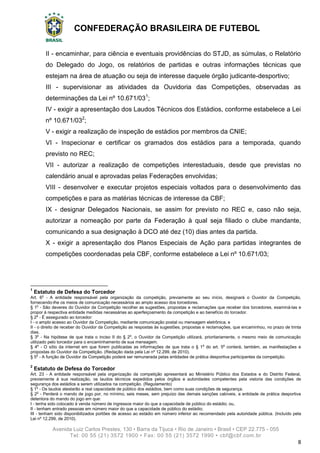 CONFEDERAÇÃO BRASILEIRA DE FUTEBOL
Avenida Luiz Carlos Prestes, 130 • Barra da Tijuca • Rio de Janeiro • Brasil • CEP 22.775 - 055
Tel: 00 55 (21) 3572 1900 • Fax: 00 55 (21) 3572 1990 • cbf@cbf.com.br
8
II - encaminhar, para ciência e eventuais providências do STJD, as súmulas, o Relatório
do Delegado do Jogo, os relatórios de partidas e outras informações técnicas que
estejam na área de atuação ou seja de interesse daquele órgão judicante-desportivo;
III - supervisionar as atividades da Ouvidoria das Competições, observadas as
determinações da Lei nº 10.671/031
;
IV - exigir a apresentação dos Laudos Técnicos dos Estádios, conforme estabelece a Lei
nº 10.671/032
;
V - exigir a realização de inspeção de estádios por membros da CNIE;
VI - Inspecionar e certificar os gramados dos estádios para a temporada, quando
previsto no REC;
VII - autorizar a realização de competições interestaduais, desde que previstas no
calendário anual e aprovadas pelas Federações envolvidas;
VIII - desenvolver e executar projetos especiais voltados para o desenvolvimento das
competições e para as matérias técnicas de interesse da CBF;
IX - designar Delegados Nacionais, se assim for previsto no REC e, caso não seja,
autorizar a nomeação por parte da Federação à qual seja filiado o clube mandante,
comunicando a sua designação à DCO até dez (10) dias antes da partida.
X - exigir a apresentação dos Planos Especiais de Ação para partidas integrantes de
competições coordenadas pela CBF, conforme estabelece a Lei nº 10.671/03;
1
Estatuto de Defesa do Torcedor
Art. 6o
- A entidade responsável pela organização da competição, previamente ao seu início, designará o Ouvidor da Competição,
fornecendo-lhe os meios de comunicação necessários ao amplo acesso dos torcedores.
§ 1o
- São deveres do Ouvidor da Competição recolher as sugestões, propostas e reclamações que receber dos torcedores, examiná-las e
propor à respectiva entidade medidas necessárias ao aperfeiçoamento da competição e ao benefício do torcedor.
§ 2o
- É assegurado ao torcedor:
I - o amplo acesso ao Ouvidor da Competição, mediante comunicação postal ou mensagem eletrônica; e
II - o direito de receber do Ouvidor da Competição as respostas às sugestões, propostas e reclamações, que encaminhou, no prazo de trinta
dias.
§ 3o
- Na hipótese de que trata o inciso II do § 2o
, o Ouvidor da Competição utilizará, prioritariamente, o mesmo meio de comunicação
utilizado pelo torcedor para o encaminhamento de sua mensagem.
§ 4o
- O sítio da internet em que forem publicadas as informações de que trata o § 1o
do art. 5o
conterá, também, as manifestações e
propostas do Ouvidor da Competição. (Redação dada pela Lei nº 12.299, de 2010).
§ 5o
- A função de Ouvidor da Competição poderá ser remunerada pelas entidades de prática desportiva participantes da competição.
2
Estatuto de Defesa do Torcedor
Art. 23 - A entidade responsável pela organização da competição apresentará ao Ministério Público dos Estados e do Distrito Federal,
previamente à sua realização, os laudos técnicos expedidos pelos órgãos e autoridades competentes pela vistoria das condições de
segurança dos estádios a serem utilizados na competição. (Regulamento)
§ 1o
- Os laudos atestarão a real capacidade de público dos estádios, bem como suas condições de segurança.
§ 2o
- Perderá o mando de jogo por, no mínimo, seis meses, sem prejuízo das demais sanções cabíveis, a entidade de prática desportiva
detentora do mando do jogo em que:
I - tenha sido colocado à venda número de ingressos maior do que a capacidade de público do estádio; ou,
II - tenham entrado pessoas em número maior do que a capacidade de público do estádio;
III - tenham sido disponibilizados portões de acesso ao estádio em número inferior ao recomendado pela autoridade pública. (Incluído pela
Lei nº 12.299, de 2010).
 