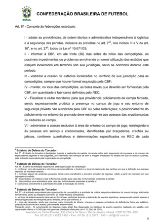 CONFEDERAÇÃO BRASILEIRA DE FUTEBOL
Avenida Luiz Carlos Prestes, 130 • Barra da Tijuca • Rio de Janeiro • Brasil • CEP 22.775 - 055
Tel: 00 55 (21) 3572 1900 • Fax: 00 55 (21) 3572 1990 • cbf@cbf.com.br
9
Art. 6º - Compete às federações estaduais:
I - adotar as providências, de ordem técnica e administrativa indispensáveis à logística
e à segurança das partidas, inclusive as previstas no art. 7º3
, nos incisos III a V do art.
164
, e no art. 275
, todos da Lei nº 10.671/03;
II - informar à CBF, em até trinta (30) dias antes do início das competições, os
possíveis impedimentos ou problemas envolvendo a normal utilização dos estádios que
estejam localizados em território sob sua jurisdição, salvo se ocorridos durante este
período;
III - viabilizar a cessão de estádios localizados no território de sua jurisdição para as
competições, sempre que houver formal requisição pela CBF;
IV - manter, no local das competições, as bolas novas que deverão ser fornecidas pela
CBF, em quantidade e fabricante definidos pelo REC;
V - Fiscalizar o clube mandante para que providencie policiamento de campo fardado,
sendo expressamente proibida a presença no campo de jogo e seu entorno de
segurança privada não autorizada pela CBF ou pelas federações; o posicionamento do
policiamento no entorno do gramado deve restringir-se aos acessos das arquibancadas
ou cadeiras ao campo.
VI - administrar o acesso exclusivo à área de entorno do campo de jogo, restringindo-o
às pessoas em serviço e credenciadas, identificadas por braçadeiras, crachás ou
jalecos, conforme quantitativos e determinações especificados no REC de cada
3
Estatuto de Defesa do Torcedor
Art. 7o
- É direito do torcedor a divulgação, durante a realização da partida, da renda obtida pelo pagamento de ingressos e do número de
espectadores pagantes e não pagantes, por intermédio dos serviços de som e imagem instalados no estádio em que se realiza a partida,
pela entidade responsável pela organização da competição.
4
Estatuto de Defesa do Torcedor
Art. 16 - É dever da entidade responsável pela organização da competição:
I - confirmar, com até quarenta e oito horas de antecedência, o horário e o local da realização das partidas em que a definição das equipes
dependa de resultado anterior;
II - contratar seguro de acidentes pessoais, tendo como beneficiário o torcedor portador de ingresso, válido a partir do momento em que
ingressar no estádio;
III - disponibilizar um médico e dois enfermeiros-padrão para cada dez mil torcedores presentes à partida;
IV - disponibilizar uma ambulância para cada dez mil torcedores presentes à partida; e
V - comunicar previamente à autoridade de saúde a realização do evento.
5
Estatuto de Defesa do Torcedor
Art. 27 - A entidade responsável pela organização da competição e a entidade de prática desportiva detentora do mando de jogo solicitarão
formalmente, direto ou mediante convênio, ao Poder Público competente:
I - serviços de estacionamento para uso por torcedores partícipes durante a realização de eventos esportivos, assegurando a estes acesso a
serviço organizado de transporte para o estádio, ainda que oneroso; e
II - meio de transporte, ainda que oneroso, para condução de idosos, crianças e pessoas portadoras de deficiência física aos estádios,
partindo de locais de fácil acesso, previamente determinados.
Parágrafo único - O cumprimento do disposto neste artigo fica dispensado na hipótese de evento esportivo realizado em estádio com
capacidade inferior a 10.000 (dez mil) pessoas. (Redação dada pela Lei nº 12.299, de 2010).
 
