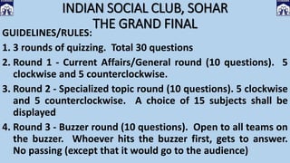 INDIAN SOCIAL CLUB, SOHAR
THE GRAND FINAL
GUIDELINES/RULES:
1. 3 rounds of quizzing. Total 30 questions
2. Round 1 - Current Affairs/General round (10 questions). 5
clockwise and 5 counterclockwise.
3. Round 2 - Specialized topic round (10 questions). 5 clockwise
and 5 counterclockwise. A choice of 15 subjects shall be
displayed
4. Round 3 - Buzzer round (10 questions). Open to all teams on
the buzzer. Whoever hits the buzzer first, gets to answer.
No passing (except that it would go to the audience)
 