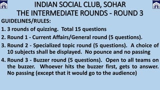 INDIAN SOCIAL CLUB, SOHAR
THE INTERMEDIATE ROUNDS - ROUND 3
GUIDELINES/RULES:
1. 3 rounds of quizzing. Total 15 questions
2. Round 1 - Current Affairs/General round (5 questions).
3. Round 2 - Specialized topic round (5 questions). A choice of
10 subjects shall be displayed. No pounce and no passing
4. Round 3 - Buzzer round (5 questions). Open to all teams on
the buzzer. Whoever hits the buzzer first, gets to answer.
No passing (except that it would go to the audience)
 