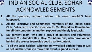 INDIAN SOCIAL CLUB, SOHAR
ACKNOWLEDGEMENTS
1. All the sponsors, without whom, this event wouldn’t have
happened.
2. All the Executive and Committee members of the Indian Social
Club, Sohar with specific mention to Mr. Ravindran Ramabadran
for all the computer animation support and timely feedbacks.
3. My content team, who are a group of quizzers and volunteers,
namely Ms. Anindita Basu Roy, Mr. Abhra Das, who have worked
behind the scenes to provide good quality content.
4. To all the stake holders, who tirelessly worked both in front as well
as behind the scenes to make this event, a grand success.
 