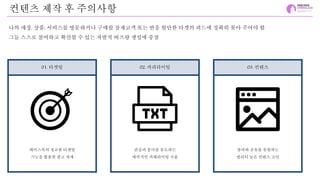 컨텐츠 제작 후 주의사항
나의 매장, 상품, 서비스를 방문하거나 구매할 잠재고객 또는 반응 할만한 타겟의 피드에 정확히 꽂아 주어야 함.
그들 스스로 참여하고 확산할 수 있는 자발적 버즈량 생성에 중점
01. 타겟팅 02. 카피라이팅 03. 컨텐츠
페이스북의 정교한 타겟팅
기능을 활용한 광고 게재
관심과 흥미를 유도하는
매력적인 카페라이팅 사용
참여와 공유를 유발하는
퀄리티 높은 컨텐츠 고민
 
