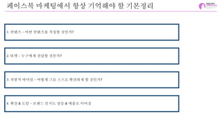 페이스북 마케팅에서 항상 기억해야 할 기본정리
1. 컨텐츠 – 어떤 컨텐츠를 작성할 것인가?
2. 타겟 – 누구에게 전달할 것인가?
3. 자발적 바이럴 – 어떻게 그들 스스로 확산하게 할 것인가?
4. 확산 & 도달 – 브랜드 인지도 상승 & 매출로 이어짐
 