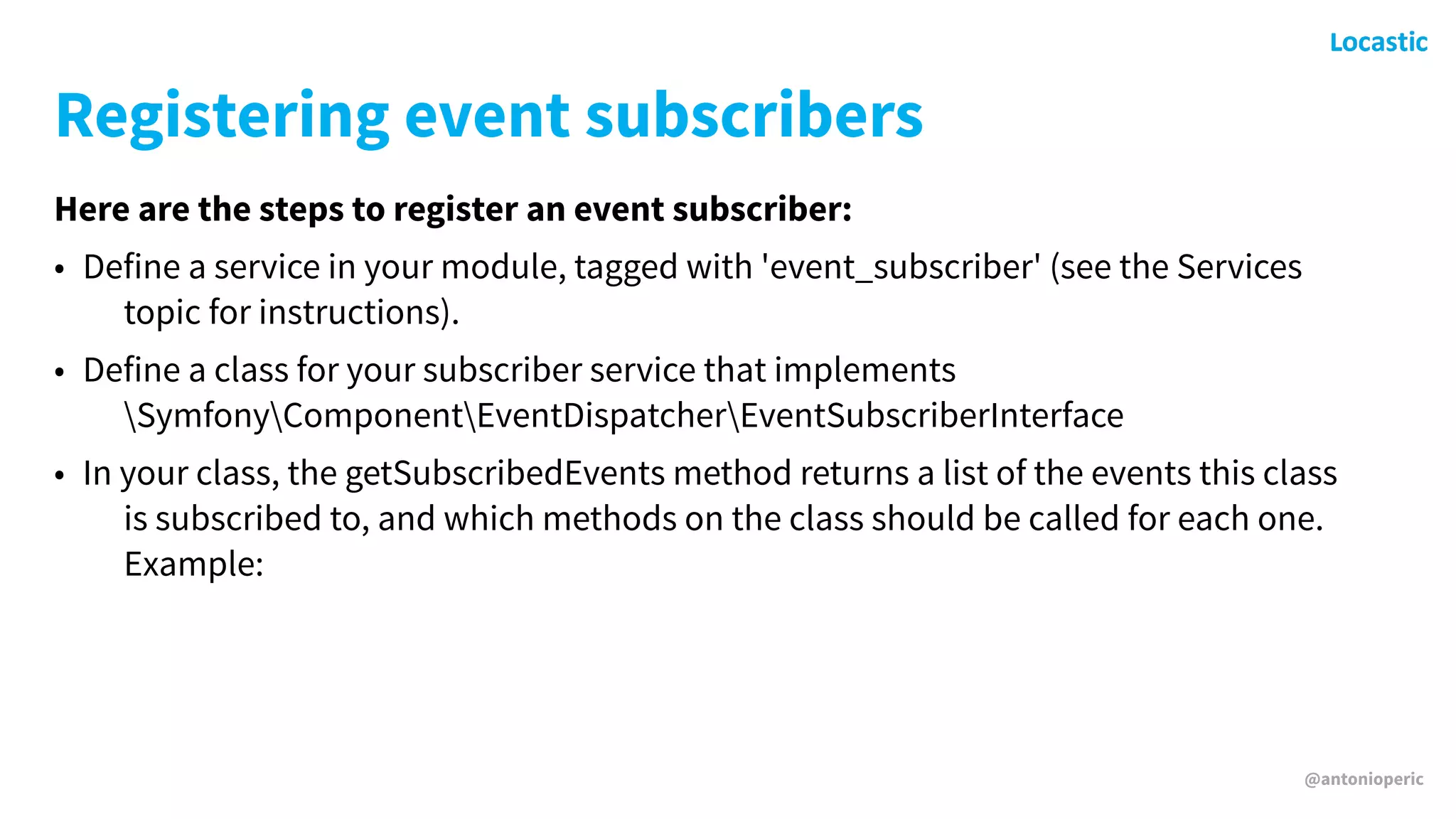 @antonioperic
Registering event subscribers
Here are the steps to register an event subscriber:
• Define a service in your module, tagged with 'event_subscriber' (see the Services
topic for instructions).
• Define a class for your subscriber service that implements
SymfonyComponentEventDispatcherEventSubscriberInterface
• In your class, the getSubscribedEvents method returns a list of the events this class
is subscribed to, and which methods on the class should be called for each one.
Example:
 