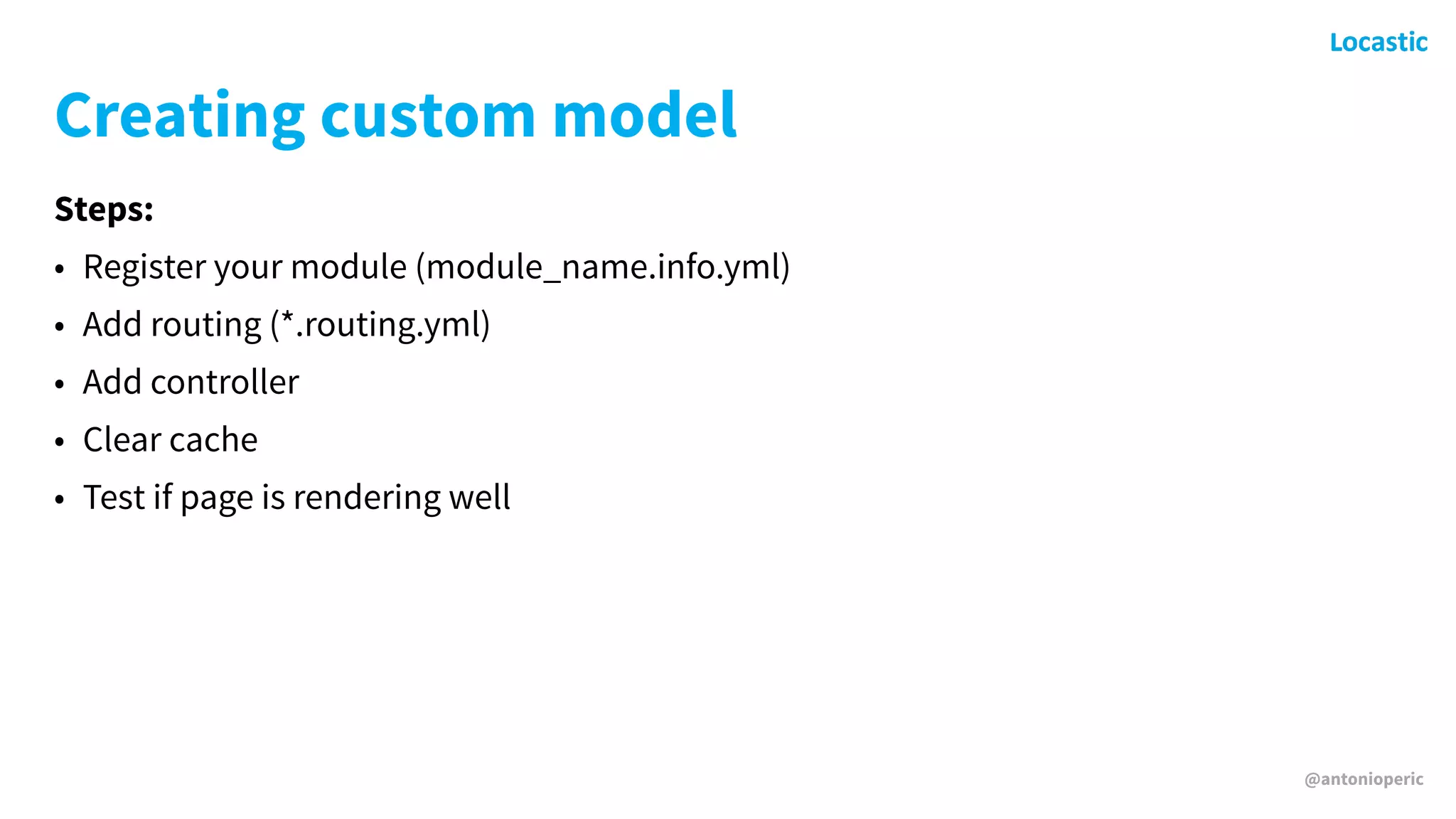 @antonioperic
Creating custom model
Steps:
• Register your module (module_name.info.yml)
• Add routing (*.routing.yml)
• Add controller
• Clear cache
• Test if page is rendering well
 