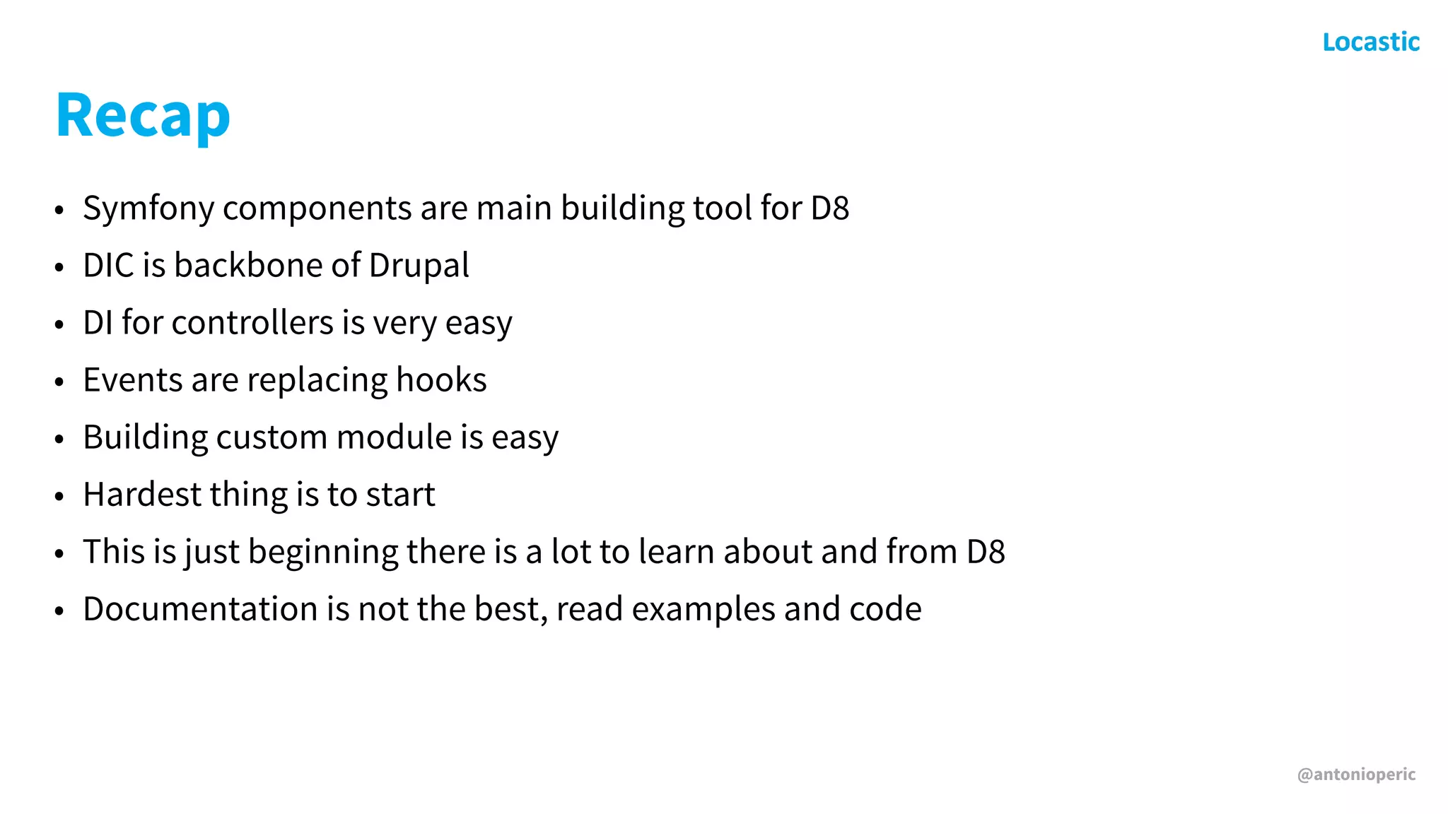 @antonioperic
Recap
• Symfony components are main building tool for D8
• DIC is backbone of Drupal
• DI for controllers is very easy
• Events are replacing hooks
• Building custom module is easy
• Hardest thing is to start
• This is just beginning there is a lot to learn about and from D8
• Documentation is not the best, read examples and code
 