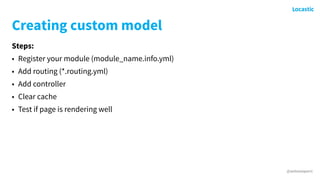 @antonioperic
Creating custom model
Steps:
• Register your module (module_name.info.yml)
• Add routing (*.routing.yml)
• Add controller
• Clear cache
• Test if page is rendering well
 