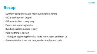 @antonioperic
Recap
• Symfony components are main building tool for D8
• DIC is backbone of Drupal
• DI for controllers is very easy
• Events are replacing hooks
• Building custom module is easy
• Hardest thing is to start
• This is just beginning there is a lot to learn about and from D8
• Documentation is not the best, read examples and code
 