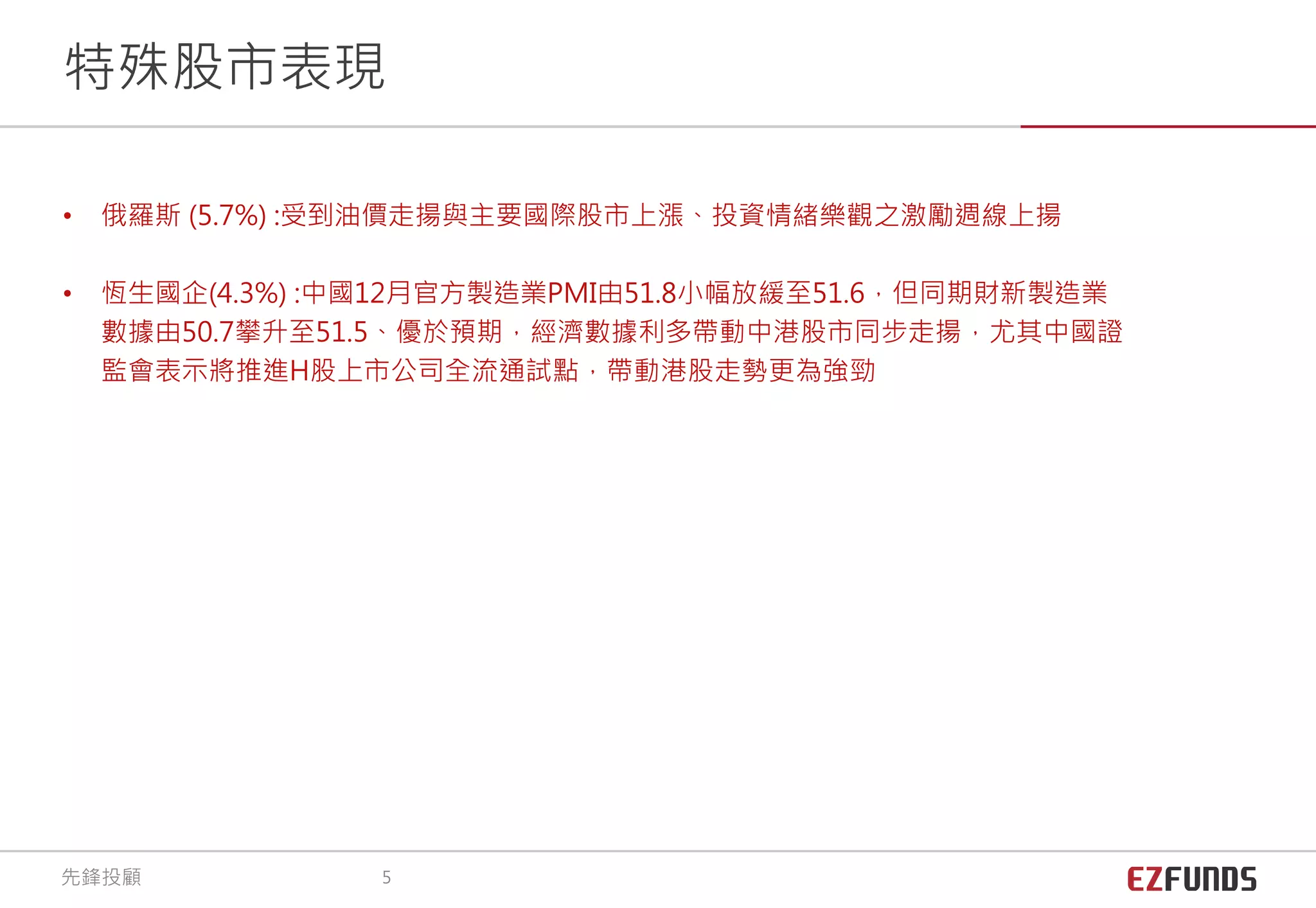 • 俄羅斯 (5.7%) :受到油價走揚與主要國際股市上漲、投資情緒樂觀之激勵週線上揚
• 恆生國企(4.3%) :中國12月官方製造業PMI由51.8小幅放緩至51.6，但同期財新製造業
數據由50.7攀升至51.5、優於預期，經濟數據利多帶動中港股市同步走揚，尤其中國證
監會表示將推進H股上市公司全流通試點，帶動港股走勢更為強勁
特殊股市表現
先鋒投顧 5
 