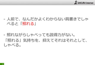 - 人前で、なんだかよくわからない肩書きでしゃ
べると「照れる」
- 照れながらしゃべっても説得力がない。
「照れる」気持ちを、抑えてそれはそれとして、
しゃべる。
15
 