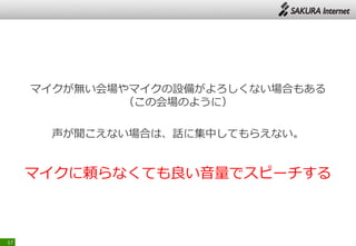 マイクが無い会場やマイクの設備がよろしくない場合もある
（この会場のように）
声が聞こえない場合は、話に集中してもらえない。
マイクに頼らなくても良い音量でスピーチする
17
 