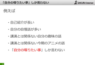 例えば
・自己紹介が長い
・自分の自慢話が多い
・講演とは関係ない自分の趣味の話
・講演とは関係ない今期のアニメの話
・「自分の喋りたい事」しか言わない
19
 