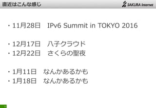 ・11月28日 IPv6 Summit in TOKYO 2016
・12月17日 八子クラウド
・12月22日 さくらの聖夜
・1月11日 なんかあるかも
・1月18日 なんかあるかも
5
 
