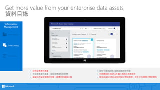 Get more value from your enterprise data assets
資料目錄
Information
Management
Event Hubs
Data Catalog
Data Factory
• 註冊企業資料資產
• 快速探索資料資產，縮短找尋資料的時間
• 讓資料存留在預期的位置；選擇您的連接工具
• 控制可探索註冊之資料資產的使用者
• 利用開放的 REST API 融入現有工具和程序
• 降低在資料生態系統使用者之間的屏障，弭平 IT 和業務之間的間隙
 