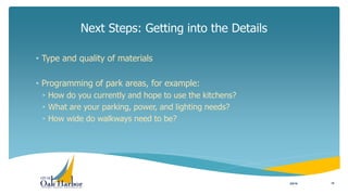 • Type and quality of materials
• Programming of park areas, for example:
• How do you currently and hope to use the kitchens?
• What are your parking, power, and lighting needs?
• How wide do walkways need to be?
Next Steps: Getting into the Details
3/8/16 10
 