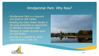 Windjammer Park: Why Now?
• Windjammer Park is a resource
and asset to Oak Harbor
• Building the Clean Water Facility in
the park presented an opportunity
to develop a long-term plan
• Working to create citywide asset
for Oak Harbor
• Serving as a catalyst for other
improvements in the City
1/12/2017 3
 