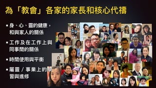 ⾝身、⼼心、靈的健康，
和與家⼈人的關係
⼯工作及在⼯工作上與
同事間的關係
時間使⽤用與平衡
屬靈／事業上的學
習與進修
為「教會」各家的家長和核⼼心代禱
 