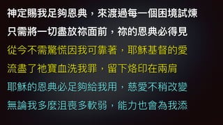 神定賜我⾜足夠恩典，來來渡過每⼀一個困境試煉
只需將⼀一切盡放祢⾯面前，祢的恩典必得⾒見見
從今不需驚慌因我可靠著，耶穌基督的愛
流盡了了祂寶⾎血洗我罪，留留下烙印在兩兩肩
耶穌的恩典必⾜足夠給我⽤用，慈愛不稍改變
無論我多麼沮喪多軟弱，能⼒力力也會為我添
 