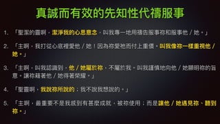 真誠⽽而有效的先知性代禱服事
1. 「聖潔的靈啊，潔淨我的⼼心思意念念，叫我專⼀一地⽤用禱告服事祢和服事他／她。」
2. 「主啊，我打從⼼心底裡愛他／她！因為祢愛祂⽽而付上重價。叫我像祢⼀一樣重視他／
她。」
3. 「主啊，叫我認識到，他／她屬於祢，不屬於我。叫我謹慎地向他／她顯明祢的旨
意。讓祢藉著他／她得著榮耀。」
4. 「聖靈啊，我說祢所說的；我不說我想說的。」
5. 「主啊，最重要不是我感到有甚麼成就，被祢使⽤用；⽽而是讓他／她遇⾒見見祢、聽到
祢。」
 