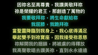 因祢名⾄至⾼高尊貴，我讚美敬拜祢
祢是榮耀的君王，那創造了了萬物的
我要敬拜祢，將⽣生命獻給祢
我屈膝，我跪拜祢
當聖靈降臨臨到我⾝身上，我⼼心底得滿⾜足
舉起雙⼿手到祢寶座，因我接受祢恩慈
祢解開我的捆鎖，將被虜的得釋放
我⾼高聲歌唱去讚美祢，直到永永遠遠
 