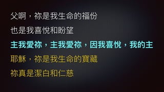 ⽗父啊，祢是我⽣生命的福份
也是我喜悅和盼望
主我愛祢，主我愛祢，因我喜悅，我的主
耶穌，祢是我⽣生命的寶藏
祢真是潔⽩白和仁慈
 