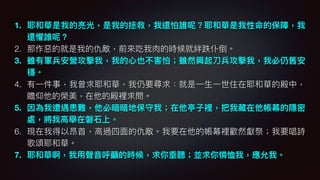 1. 耶和華是我的亮光，是我的拯救，我還怕誰呢？耶和華是我性命的保障，我
還懼誰呢？
2. 那作惡惡的就是我的仇敵，前來來吃我⾁肉的時候就絆跌仆倒。
3. 雖有軍兵安營攻擊我，我的⼼心也不害怕；雖然興起⼑刀兵攻擊我，我必仍舊安
穩。
4. 有⼀一件事，我曾求耶和華，我仍要尋求：就是⼀一⽣生⼀一世住在耶和華的殿中，
瞻仰他的榮美，在他的殿裡求問。
5. 因為我遭遇患難，他必暗暗地保守我；在他亭⼦子裡，把我藏在他帳幕的隱密
處，將我⾼高舉在磐⽯石上。
6. 現在我得以昂⾸首，⾼高過四⾯面的仇敵。我要在他的帳幕裡歡然獻祭；我要唱詩
歌頌耶和華。
7. 耶和華啊，我⽤用聲⾳音呼籲的時候，求你垂聽；並求你憐恤我，應允我。
 