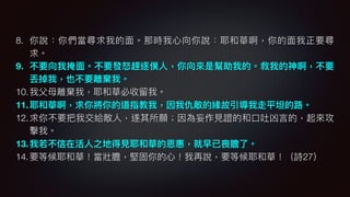 8. 你說：你們當尋求我的⾯面。那時我⼼心向你說：耶和華啊，你的⾯面我正要尋
求。
9. 不要向我掩⾯面。不要發怒怒趕逐僕⼈人，你向來來是幫助我的。救我的神啊，不要
丟掉我，也不要離棄我。
10.我⽗父⺟母離棄我，耶和華必收留留我。
11.耶和華啊，求你將你的道指教我，因我仇敵的緣故引導我走平坦的路路。
12.求你不要把我交給敵⼈人，遂其所願；因為妄作⾒見見證的和⼝口吐凶⾔言的，起來來攻
擊我。
13.我若若不信在活⼈人之地得⾒見見耶和華的恩惠，就早已喪膽了了。
14.要等候耶和華！當壯膽，堅固你的⼼心！我再說，要等候耶和華！（詩27）
 