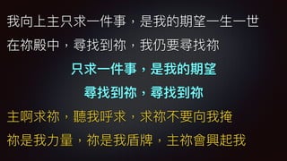 我向上主只求⼀一件事，是我的期望⼀一⽣生⼀一世
在祢殿中，尋找到祢，我仍要尋找祢
只求⼀一件事，是我的期望
尋找到祢，尋找到祢
主啊求祢，聽我呼求，求祢不要向我掩
祢是我⼒力力量量，祢是我盾牌，主祢會興起我
 