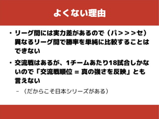よくない理由
●
リーグ間には実力差があるので（パ＞＞＞セ）
異なるリーグ間で勝率を単純に比較することは
できない
●
交流戦はあるが、1チームあたり18試合しかな
いので「交流戦順位 = 真の強さを反映」とも
言えない
– （だからこそ日本シリーズがある）
 