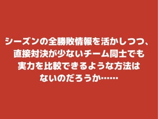 シーズンの全勝敗情報を活かしつつ、
直接対決が少ないチーム同士でも
実力を比較できるような方法は
ないのだろうか……
 