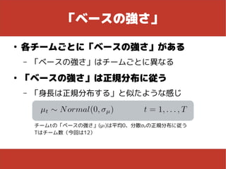 「ベースの強さ」
●
各チームごとに「ベースの強さ」がある
– 「ベースの強さ」はチームごとに異なる
●
「ベースの強さ」は正規分布に従う
– 「身長は正規分布する」と似たような感じ
チームtの「ベースの強さ」(μt)は平均0、分散σμの正規分布に従う
Tはチーム数（今回は12）
 
