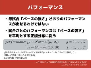パフォーマンス
●
毎試合「ベースの強さ」どおりのパフォーマン
スが出せるわけではない
●
試合ごとのパフォーマンスは「ベースの強さ」
を平均とする正規分布に従う
g試合目のチームtのパフォーマンスは平均μt（チームtの「ベースの強さ」）、
分散σtの正規分布から生成される
Gは試合数（今回は840）
σtの分布については識別性の話をしなければならなくなるので
ここではスルーさせてください
 