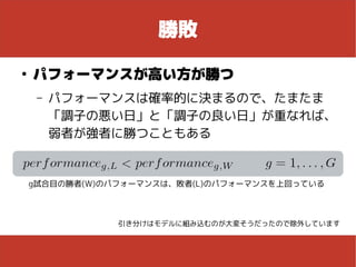 勝敗
●
パフォーマンスが高い方が勝つ
– パフォーマンスは確率的に決まるので、たまたま
「調子の悪い日」と「調子の良い日」が重なれば、
弱者が強者に勝つこともある
g試合目の勝者(W)のパフォーマンスは、敗者(L)のパフォーマンスを上回っている
引き分けはモデルに組み込むのが大変そうだったので除外しています
 
