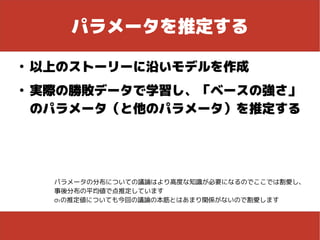 パラメータを推定する
●
以上のストーリーに沿いモデルを作成
●
実際の勝敗データで学習し、「ベースの強さ」
のパラメータ（と他のパラメータ）を推定する
パラメータの分布についての議論はより高度な知識が必要になるのでここでは割愛し、
事後分布の平均値で点推定しています
σtの推定値についても今回の議論の本筋とはあまり関係がないので割愛します
 