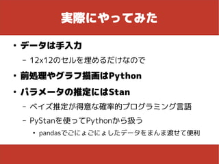 実際にやってみた
●
データは手入力
– 12x12のセルを埋めるだけなので
●
前処理やグラフ描画はPython
●
パラメータの推定にはStan
– ベイズ推定が得意な確率的プログラミング言語
– PyStanを使ってPythonから扱う
●
pandasでごにょごにょしたデータをまんま渡せて便利
 