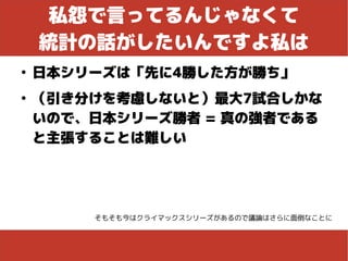 私怨で言ってるんじゃなくて
統計の話がしたいんですよ私は
●
日本シリーズは「先に4勝した方が勝ち」
●
（引き分けを考慮しないと）最大7試合しかな
いので、日本シリーズ勝者 = 真の強者である
と主張することは難しい
そもそも今はクライマックスシリーズがあるので議論はさらに面倒なことに
 