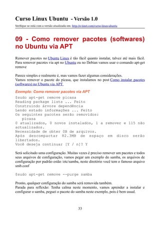 Curso Linux Ubuntu - Versão 1.0
Verifque se está com a versão atualizada em: http://e-tinet.com/curso-linux-ubuntu
09 - Como remover pacotes (softwares)
no Ubuntu via APT
Remover pacotes no Ubuntu Linux é tão fácil quanto instalar, talvez até mais fácil.
Para remover pacotes via apt no Ubuntu ou no Debian vamos usar o comando apt-get
remove
Parece simples e realmente é, mas vamos fazer algumas considerações.
Vamos remover o pacote do picasa, que instalamos no post Como instalar pacotes
(softwares) no Ubuntu via APT
Exemplo: Como remover pacotes via APT
$sudo apt-get remove picasa
Reading package lists ... Feito
Construindo árvore dependência
Lendo estado informações ... Feito
Os seguintes pacotes serão removidos:
picasa
0 atualizados, 0 novos instalados, 1 a remover e 115 não
actualizados.
Necessidade de obter 0B de arquivos.
Após descompactar 82.3MB de espaço em disco serão
libertados.
Você deseja continuar [Y / n]? Y
Será solicitado uma configuração. Muitas vezes é preciso remover um pacotes e todos
seus arquivos de configuração, vamos pegar um exemplo do samba, os arquivos de
configuração por padrão estão /etc/samba, neste diretório você tem o famoso arquivo
smb.conf
$sudo apt-get remove --purge samba
Pronto, qualquer configuração do samba será removida também.
Parada para reflexão: Tenha calma neste momento, vamos aprender a instalar e
configurar o samba, peguei o pacote do samba neste exemplo, pois é bem usual.
33
 
