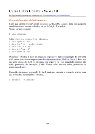 Curso Linux Ubuntu - Versão 1.0
Verifque se está com a versão atualizada em: http://e-tinet.com/curso-linux-ubuntu
Como definir alias definitivamente
Claro que vamos precisar salvar os nossos APELIDOS (aliases) para lista adicione
essa linha ao seu arquivo ~/.bashrc para a definição ficar salvar.
Vamos ver um exemplo:
$ vim .bashrc
Adicione as seguintes linhas.
alias cp=’cp -i’
alias ls=’ls --color=auto’
alias l=’ls -laF’
alias mv=’mv -i’
alias rm=’rm -i’
O arquivo ~/.bashrc é mais um arquivos responsável pela configuração do ambiente
shell, como já tratamos no post como funciona o ambiente Shell do Linux ?. Toda vez
que uma sessão do shell for iniciada, este arquivo vai ser executado, mesmo não
tendo permissão de execução. (OBS: Vamos falar bastante sobre permissão de
arquivos no Linux)
Como já estamos em um sessão do shell, podemos executar o comando abaixo, para
que o bash leia novamente o ~/.bashrc.
$ source ~/.bashrc
69
 