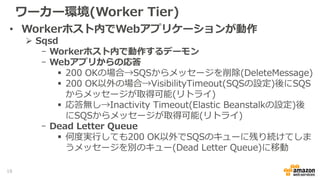 ワーカー環境(Worker Tier)
• Workerホスト内でWebアプリケーションが動作
 Sqsd
- Workerホスト内で動作するデーモン
- Webアプリからの応答
 200 OKの場合→SQSからメッセージを削除(DeleteMessage)
 200 OK以外の場合→VisibilityTimeout(SQSの設定)後にSQS
からメッセージが取得可能(リトライ)
 応答無し→Inactivity Timeout(Elastic Beanstalkの設定)後
にSQSからメッセージが取得可能(リトライ)
- Dead Letter Queue
 何度実行しても200 OK以外でSQSのキューに残り続けてしま
うメッセージを別のキュー(Dead Letter Queue)に移動
18
 