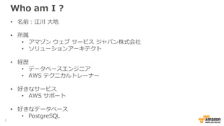 Who am I ?
• 名前：江川 大地
• 所属
• アマゾン ウェブ サービス ジャパン株式会社
• ソリューションアーキテクト
• 経歴
• データベースエンジニア
• AWS テクニカルトレーナー
• 好きなサービス
• AWS サポート
• 好きなデータベース
• PostgreSQL
2
 
