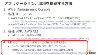 アプリケーション、環境を構築する方法
1. AWS Management Console
2. 各種 IDE ツール
 AWS Toolkit for Eclipse(Java アプリケーションの構築に対応)
- http://docs.aws.amazon.com/ja_jp/elasticbeanstalk/latest/dg/java-eclipsetoolkit.html
 AWS Toolkit for Visual Studio(.Net アプリケーションの構築に対応)
- http://docs.aws.amazon.com/ja_jp/elasticbeanstalk/latest/dg/dotnet-toolkit.html
3. 各種 SDK, AWS CLI
 API と一対一な操作が可能
- http://docs.aws.amazon.com/cli/latest/reference/elasticbeanstalk/ (AWS CLI)
4. EB Command Line Interface(EB CLI)
 ハイレベルな操作が可能なコマンドラインツール
 頻繁にデプロイが繰り返される環境下での自動化に便利
- http://docs.aws.amazon.com/ja_jp/elasticbeanstalk/latest/dg/eb-cli3.html21
 