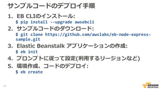 サンプルコードのデプロイ手順
1. EB CLIのインストール:
$ pip install --upgrade awsebcli
2. サンプルコードのダウンロード:
$ git clone https://github.com/awslabs/eb-node-express-
sample.git
3. Elastic Beanstalk アプリケーションの作成:
$ eb init
4. プロンプトに従って設定(利用するリージョンなど)
5. 環境作成、コードのデプロイ:
$ eb create
23
 