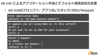 • eb initのプロンプト: アプリ名/スタック/SSH/Keypair
Enter Application Name
(default is "eb-node-express-sample"):
It appears you are using Node.js. Is this correct?
(y/n): y
Do you want to set up SSH for your instances?
(y/n): y
Select a keypair.
1) mykey
2) [ Create new KeyPair ]
(default is 2): 1
25
eb init によるアプリケーション作成とデフォルト環境設定の定義
 