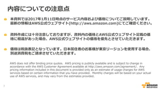 本資料では2017年1月11日時点のサービス内容および価格についてご説明しています。
最新の情報はAWS公式ウェブサイト(http://aws.amazon.com)にてご確認ください。
資料作成には十分注意しておりますが、資料内の価格とAWS公式ウェブサイト記載の価
格に相違があった場合、AWS公式ウェブサイトの価格を優先とさせていただきます。
内容についての注意点
AWS does not offer binding price quotes. AWS pricing is publicly available and is subject to change in
accordance with the AWS Customer Agreement available at http://aws.amazon.com/agreement/. Any
pricing information included in this document is provided only as an estimate of usage charges for AWS
services based on certain information that you have provided. Monthly charges will be based on your actual
use of AWS services, and may vary from the estimates provided.
価格は税抜表記となっています。日本居住者のお客様が東京リージョンを使用する場合、
別途消費税をご請求させていただきます。
3
 