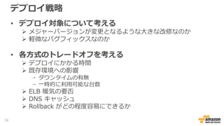 デプロイ戦略
• デプロイ対象について考える
 メジャーバージョンが変更となるような大きな改修なのか
 軽微なバグフィックスなのか
• 各方式のトレードオフを考える
 デプロイにかかる時間
 既存環境への影響
- ダウンタイムの有無
- 一時的に利用可能な台数
 ELB 暖気の要否
 DNS キャッシュ
 Rollback がどの程度容易にできるか
50
 