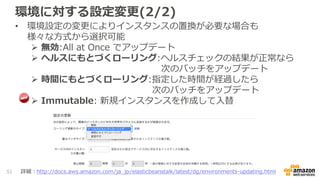 環境に対する設定変更(2/2)
• 環境設定の変更によりインスタンスの置換が必要な場合も
様々な方式から選択可能
 無効:All at Once でアップデート
 ヘルスにもとづくローリング:ヘルスチェックの結果が正常なら
次のバッチをアップデート
 時間にもとづくローリング:指定した時間が経過したら
次のバッチをアップデート
 Immutable: 新規インスタンスを作成して入替
52 詳細：http://docs.aws.amazon.com/ja_jp/elasticbeanstalk/latest/dg/environments-updating.html
 