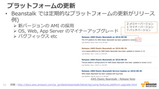 プラットフォームの更新
• Beanstalk では定期的なプラットフォームの更新がリリース
例)
 新バージョンの AMI の採用
 OS, Web, App Server のマイナーアップグレード
 バグフィックス etc
53 詳細：http://docs.aws.amazon.com/ja_jp/elasticbeanstalk/latest/dg/using-features.platform.upgrade.html
2:メジャーバージョン
1:マイナーバージョン
7:パッチバージョン
AWS Elastic Beanstalk - Release Note
 